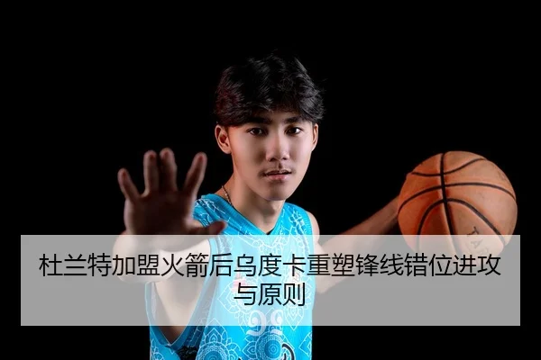 杜兰特加盟火箭后乌度卡重塑锋线错位进攻与原则